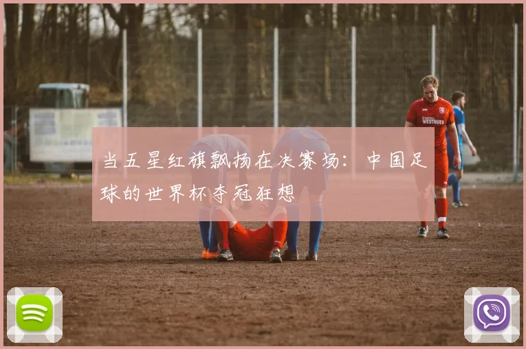当五星红旗飘扬在决赛场:中国足球的世界杯夺冠狂想