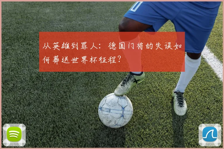 从英雄到罪人:德国门将的失误如何葬送世界杯征程?