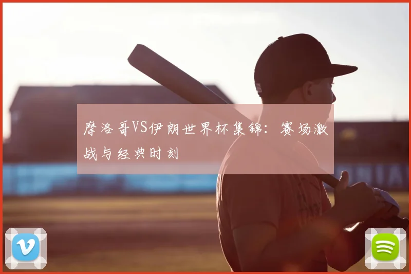 摩洛哥VS伊朗世界杯集锦:赛场激战与经典时刻