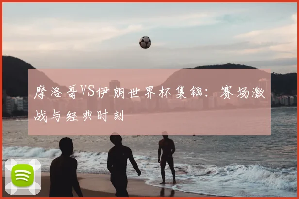 摩洛哥VS伊朗世界杯集锦:赛场激战与经典时刻