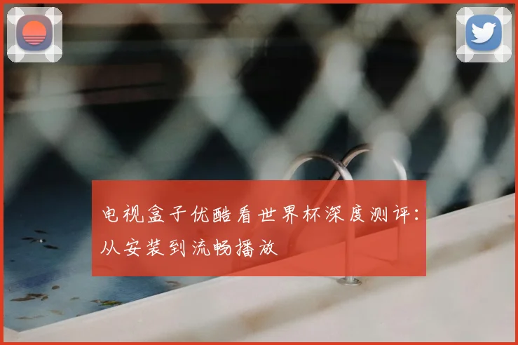 电视盒子优酷看世界杯深度测评:从安装到流畅播放