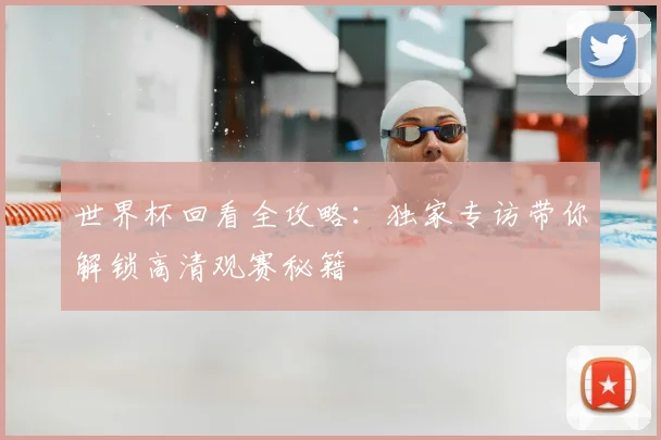 世界杯回看全攻略:独家专访带你解锁高清观赛秘籍