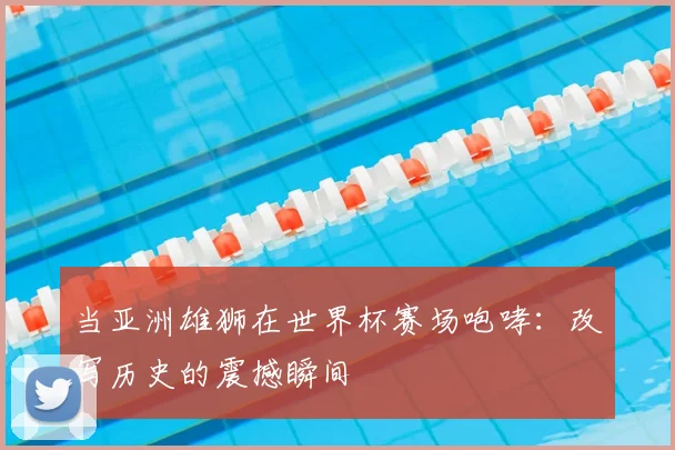 当亚洲雄狮在世界杯赛场咆哮：改写历史的震撼瞬间