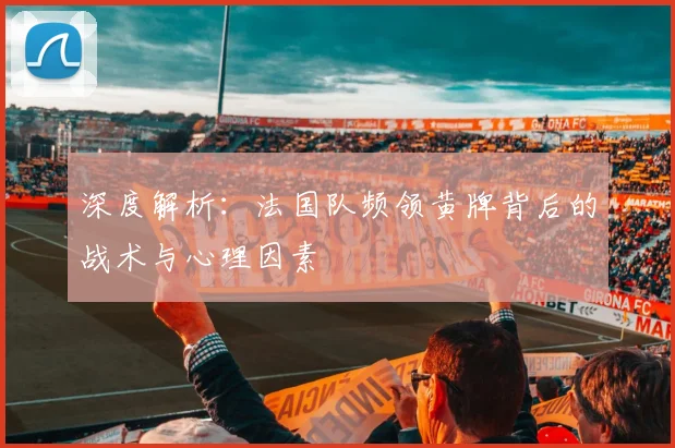 深度解析:法国队频领黄牌背后的战术与心理因素