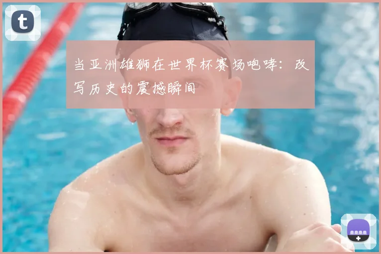 当亚洲雄狮在世界杯赛场咆哮:改写历史的震撼瞬间