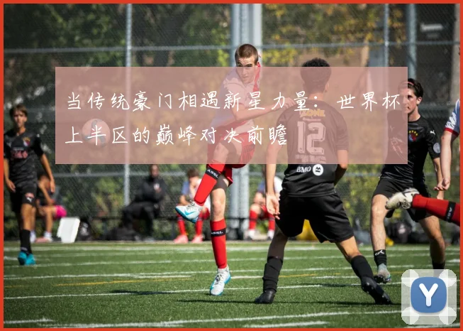 当传统豪门相遇新星力量：世界杯上半区的巅峰对决前瞻